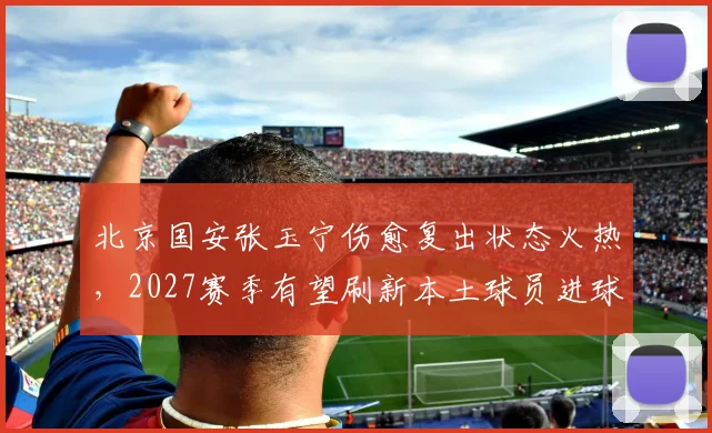 北京国安张玉宁伤愈复出状态火热，2027赛季有望刷新本土球员进球纪录