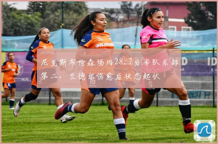 尼克斯布伦森场均28.7分率队东部第二，兰德尔伤愈后状态起伏