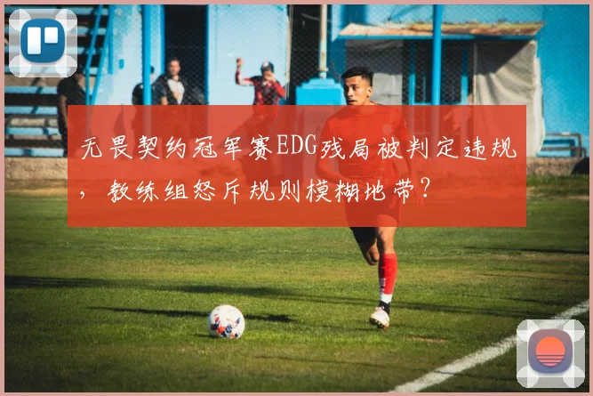 无畏契约冠军赛EDG残局被判定违规，教练组怒斥规则模糊地带？