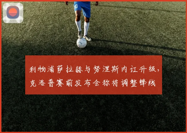 利物浦萨拉赫与努涅斯内讧升级，克洛普赛前发布会称将调整锋线