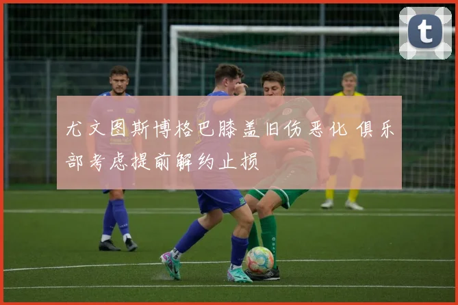 尤文图斯博格巴膝盖旧伤恶化 俱乐部考虑提前解约止损