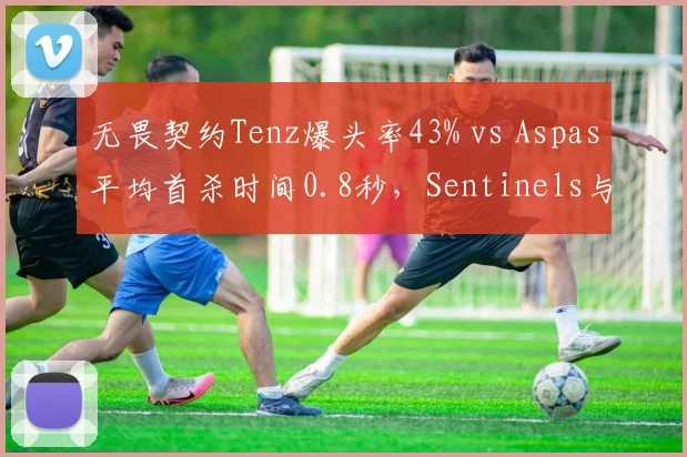 无畏契约Tenz爆头率43% vs Aspas平均首杀时间0.8秒，Sentinels与LEV关键局表现展望